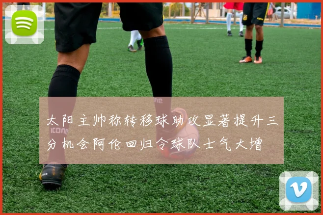 太阳主帅称转移球助攻显著提升三分机会阿伦回归令球队士气大增