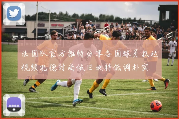 法国队官方推特分享各国球员抵达视频孔德时尚依旧坎特低调朴实