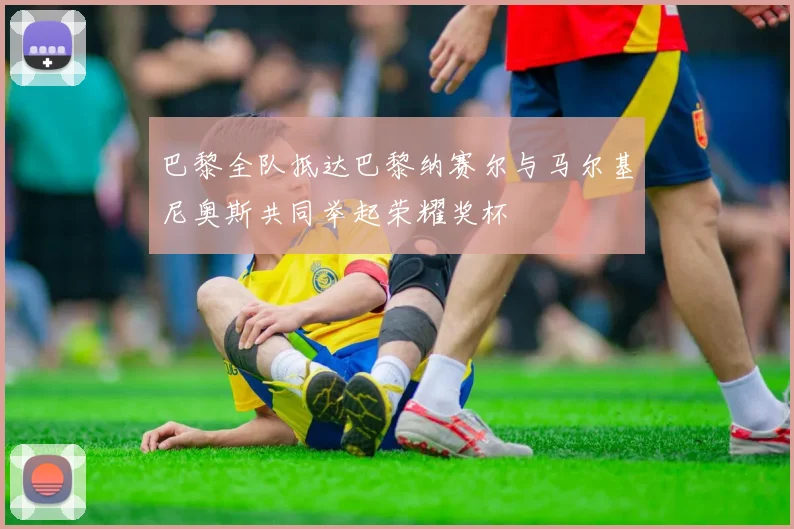 巴黎全队抵达巴黎纳赛尔与马尔基尼奥斯共同举起荣耀奖杯