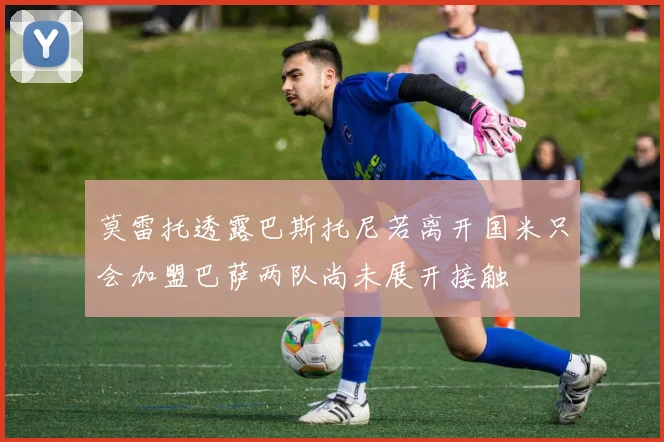 莫雷托透露巴斯托尼若离开国米只会加盟巴萨两队尚未展开接触