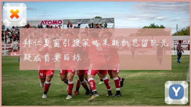 拜仁夏窗引援策略果断凯恩留队无疑成首要目标