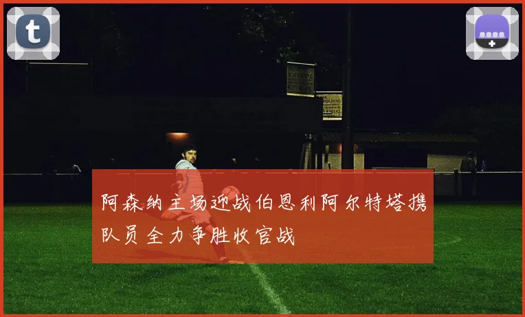 阿森纳主场迎战伯恩利阿尔特塔携队员全力争胜收官战