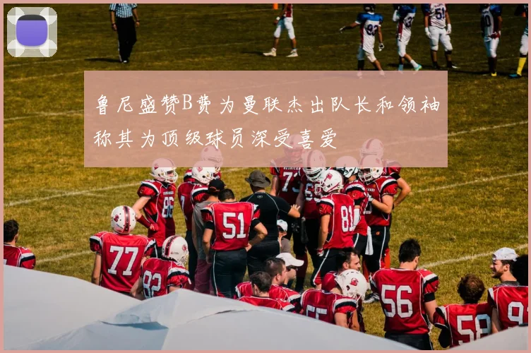 鲁尼盛赞B费为曼联杰出队长和领袖称其为顶级球员深受喜爱