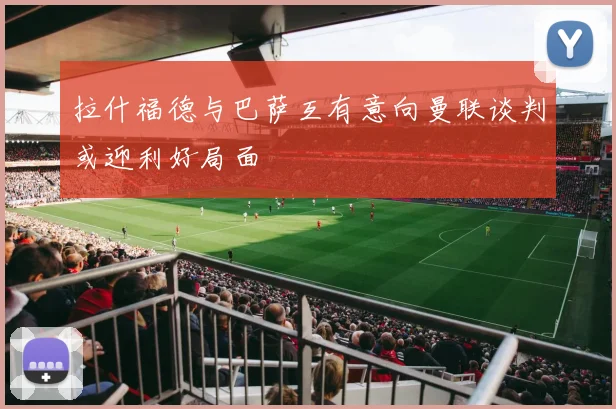 拉什福德与巴萨互有意向曼联谈判或迎利好局面