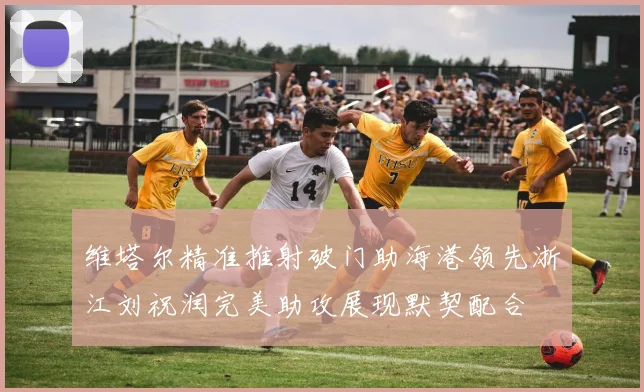 维塔尔精准推射破门助海港领先浙江刘祝润完美助攻展现默契配合