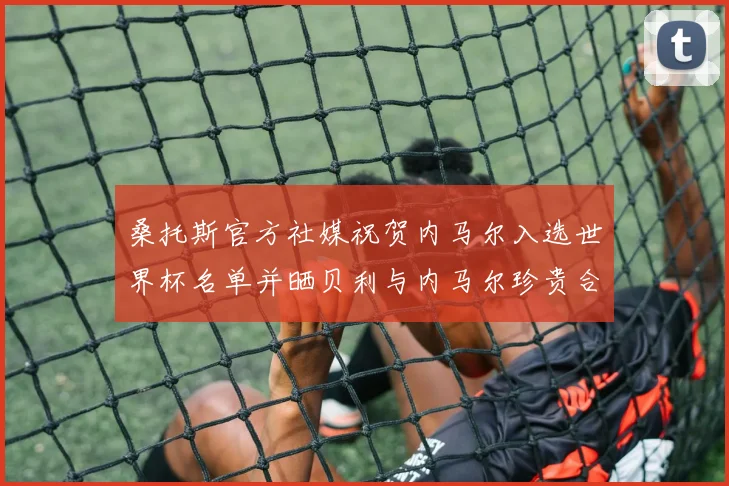 桑托斯官方社媒祝贺内马尔入选世界杯名单并晒贝利与内马尔珍贵合影