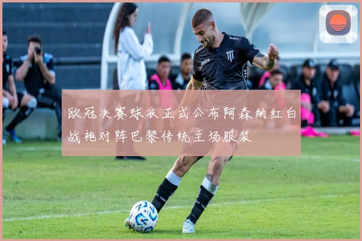 欧冠决赛球衣正式公布阿森纳红白战袍对阵巴黎传统主场服装