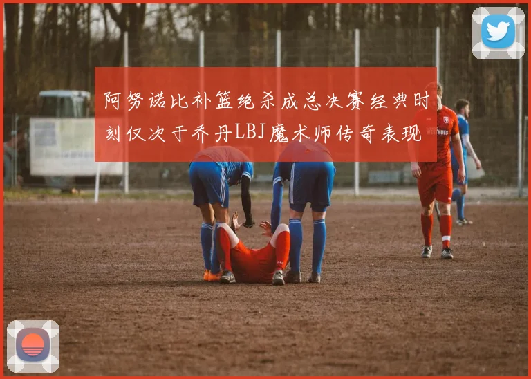 阿努诺比补篮绝杀成总决赛经典时刻仅次于乔丹LBJ魔术师传奇表现